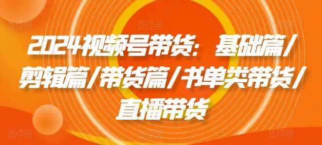 2024视频号带货：基础篇/剪辑篇/带货篇/书单类带货/直播带货-泰戈创艺资源库