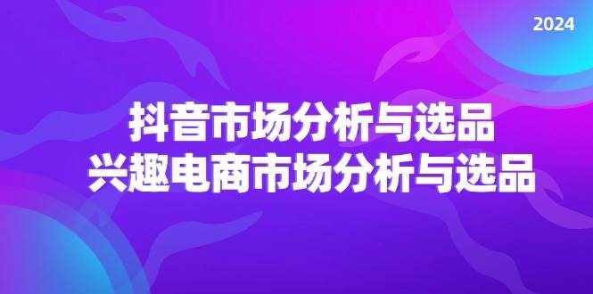 (11800期)2024抖音/市场分析与选品,兴趣电商市场分析与选品-泰戈创艺资源库