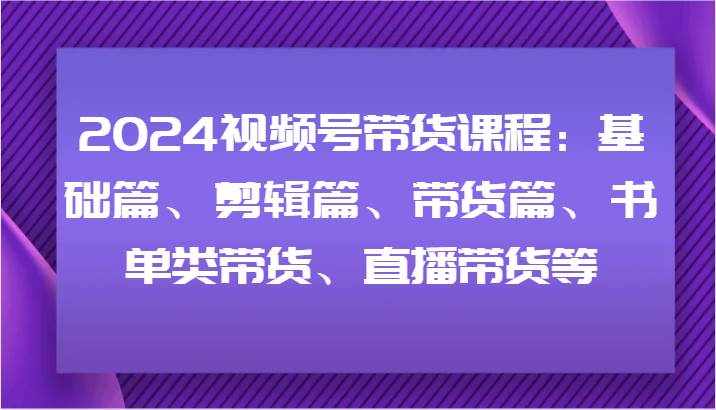 2024视频号带货课程：基础篇、剪辑篇、带货篇、书单类带货、直播带货等-泰戈创艺资源库