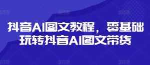 抖音AI图文教程，零基础玩转抖音AI图文带货-泰戈创艺资源库