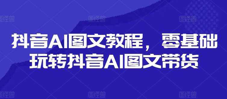 抖音AI图文教程，零基础玩转抖音AI图文带货-泰戈创艺资源库