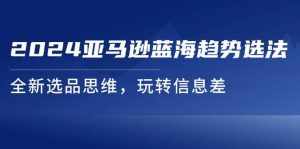(11703期)2024亚马逊蓝海趋势选法,全新选品思维,玩转信息差-泰戈创艺资源库