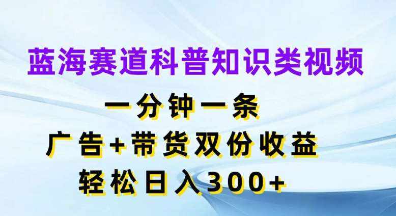蓝海赛道科普知识类视频，一分钟一条，广告+带货双份收益，轻松日入300+【揭秘】-泰戈创艺资源库