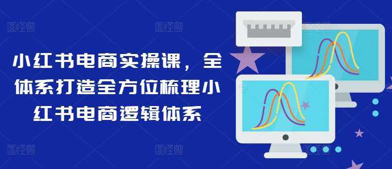 小红书电商实操课，全体系打造全方位梳理小红书电商逻辑体系-泰戈创艺资源库