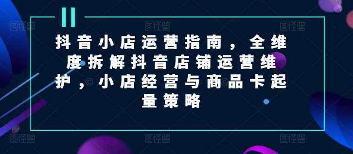抖音小店运营指南，全维度拆解抖音店铺运营维护，小店经营与商品卡起量策略-泰戈创艺资源库