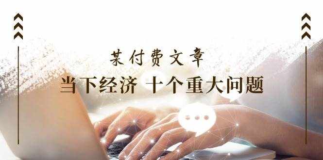 （11707期）某付费文章《当下经济 十个重大问题》覆盖了大家关心的全部经济类话题-泰戈创艺资源库