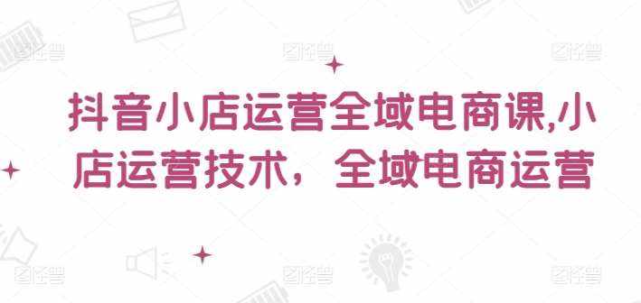 抖音小店运营全域电商课，​小店运营技术，全域电商运营-泰戈创艺资源库