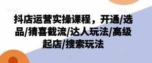 抖店运营实操课程，开通/选品/猜喜截流/达人玩法/高级起店/搜索玩法-泰戈创艺资源库