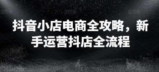 抖音小店电商全攻略，新手运营抖店全流程-泰戈创艺资源库