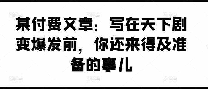 某付费文章：写在天下剧变爆发前，你还来得及准备的事儿-泰戈创艺资源库