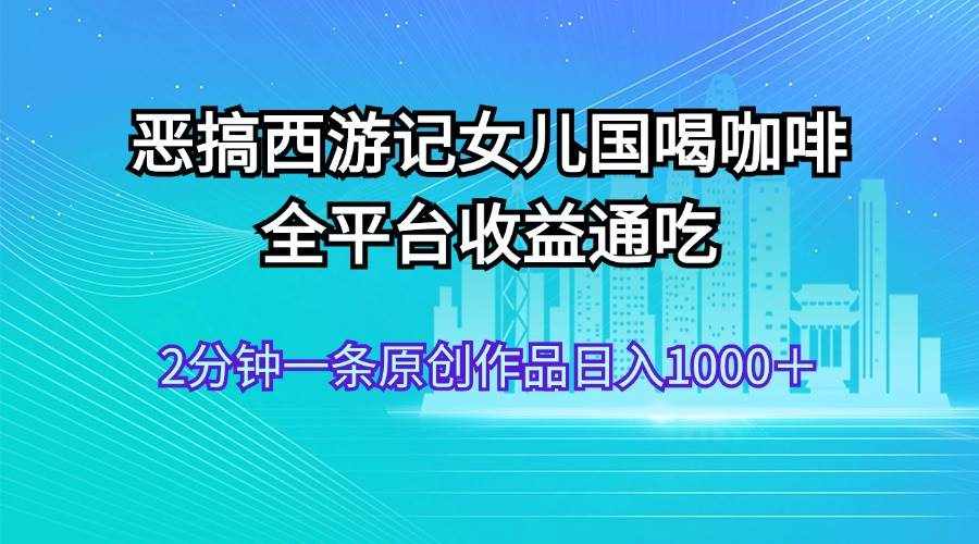 （11985期）恶搞西游记女儿国喝咖啡 全平台收益通吃 2分钟一条原创作品日入1000＋-泰戈创艺资源库