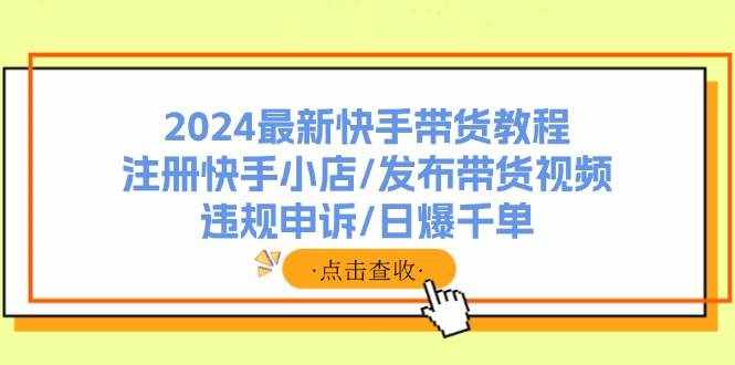 （11938期）2024最新快手带货教程：注册快手小店/发布带货视频/违规申诉/日爆千单-泰戈创艺资源库