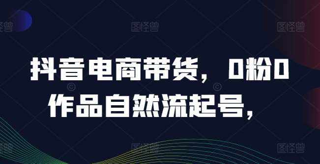 抖音电商带货，0粉0作品自然流起号，热销20多万人的抖音课程的经验分享-泰戈创艺资源库