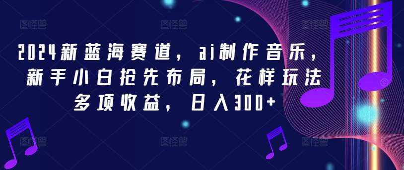 2024新蓝海赛道，ai制作音乐，新手小白抢先布局，花样玩法多项收益，日入300+【揭秘】-泰戈创艺资源库