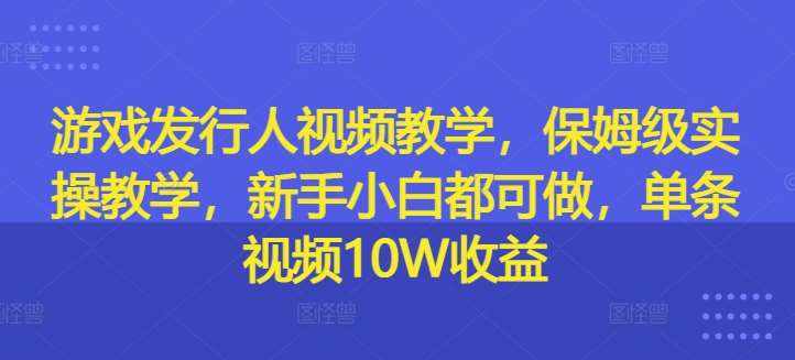 游戏发行人视频教学，保姆级实操教学，新手小白都可做，单条视频10W收益-泰戈创艺资源库