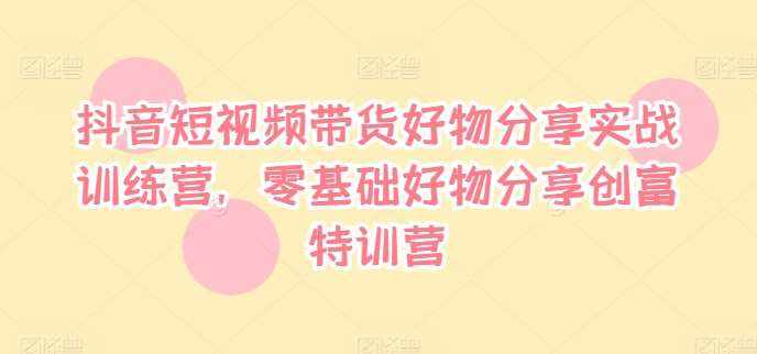 抖音短视频带货好物分享实战训练营，零基础好物分享创富特训营-泰戈创艺资源库