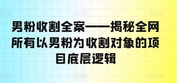 男粉收割全案——揭秘全网所有以男粉为收割对象的项目底层逻辑-泰戈创艺资源库