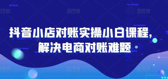 抖音小店对账实操小白课程，解决电商对账难题-泰戈创艺资源库