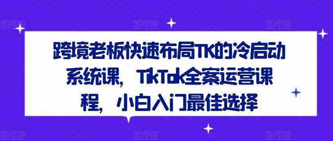 跨境老板快速布局TK的冷启动系统课，TikTok全案运营课程，小白入门最佳选择-泰戈创艺资源库