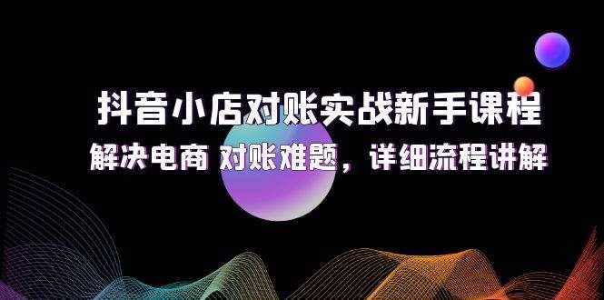 （12132期）抖音小店对账实战新手课程，解决电商 对账难题，详细流程讲解-泰戈创艺资源库