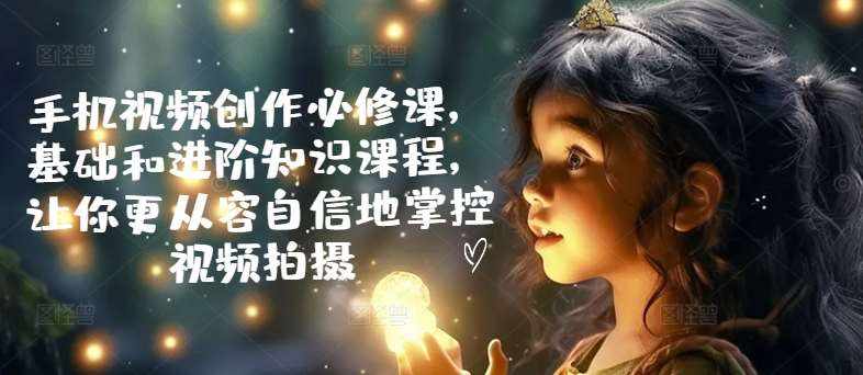 手机视频创作必修课，基础和进阶知识课程，让你更从容自信地掌控视频拍摄-泰戈创艺资源库