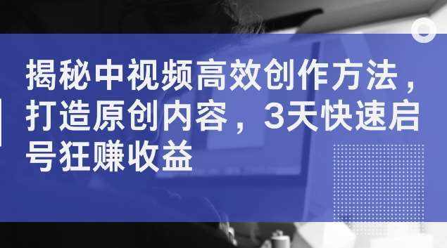 揭秘中视频高效创作方法，打造原创内容，3天快速启号狂赚收益【揭秘】-泰戈创艺资源库