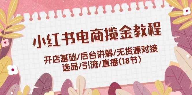 （12063期）小红书电商揽金教程：开店基础/后台讲解/无货源对接/选品/引流/直播(18节)-泰戈创艺资源库