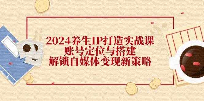2024养生IP打造实战课：账号定位与搭建，解锁自媒体变现新策略-泰戈创艺资源库