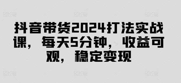 抖音带货2024打法实战课，每天5分钟，收益可观，稳定变现【揭秘】-泰戈创艺资源库
