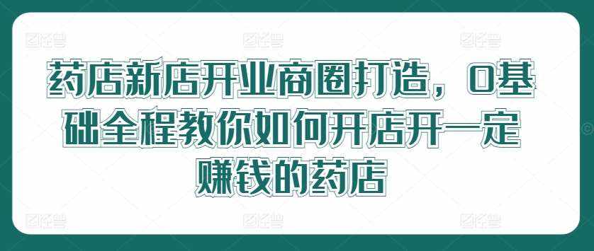 药店新店开业商圈打造，0基础全程教你如何开店开一定赚钱的药店-泰戈创艺资源库
