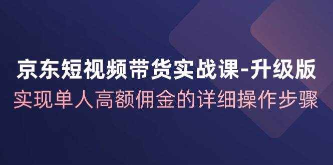 京东短视频带货实战课升级版，实现单人高额佣金的详细操作步骤-泰戈创艺资源库