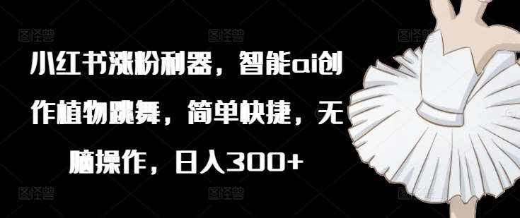 小红书涨粉利器，智能ai创作植物跳舞，简单快捷，无脑操作，日入300+-泰戈创艺资源库