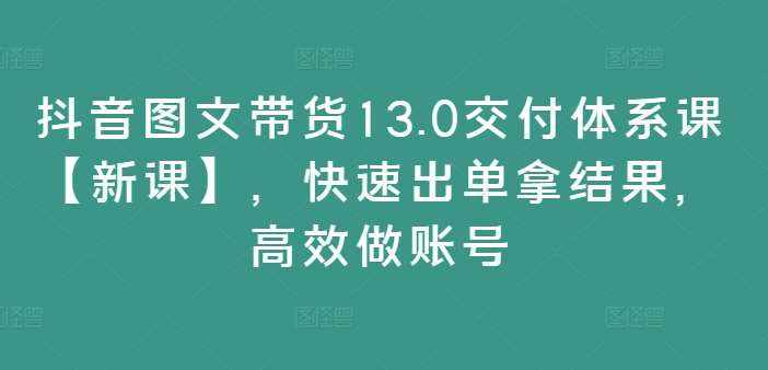 抖音图文带货13.0交付体系课【新课】，快速出单拿结果，高效做账号-泰戈创艺资源库