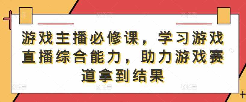 游戏主播必修课，学习游戏直播综合能力，助力游戏赛道拿到结果-泰戈创艺资源库