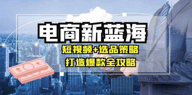 （12677期）商家必看电商新蓝海：短视频+选品策略，打造爆款全攻略，月入10w+-泰戈创艺资源库