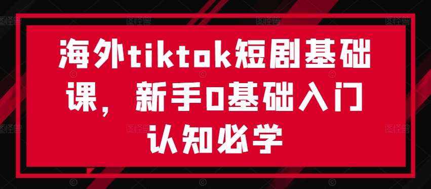 海外tiktok短剧基础课，新手0基础入门认知必学-泰戈创艺资源库