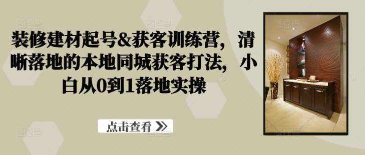 装修建材起号&获客训练营，​清晰落地的本地同城获客打法，小白从0到1落地实操-泰戈创艺资源库