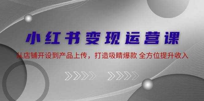 小红书变现运营课：从店铺开设到产品上传，打造吸睛爆款 全方位提升收入-泰戈创艺资源库