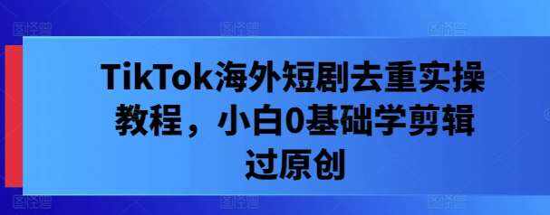 TikTok海外短剧去重实操教程，小白0基础学剪辑过原创-泰戈创艺资源库
