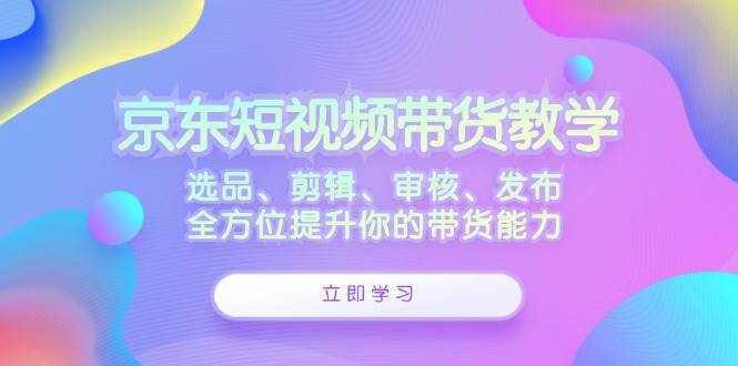 （12573期）京东短视频带货教学：选品、剪辑、审核、发布，全方位提升你的带货能力-泰戈创艺资源库