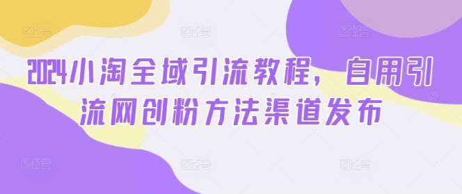 2024小淘全域引流教程，自用引流网创粉方法渠道发布-泰戈创艺资源库