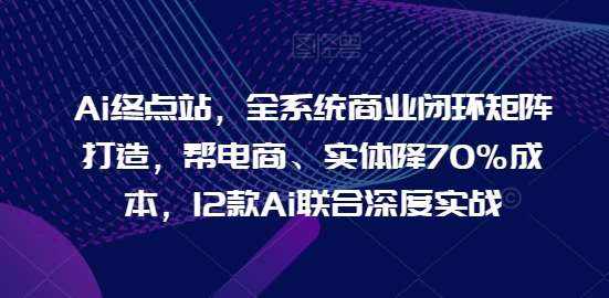 Ai终点站，全系统商业闭环矩阵打造，帮电商、实体降70%成本，12款Ai联合深度实战【0906更新】-泰戈创艺资源库