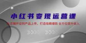 （12520期）小红书变现运营课：从店铺开设到产品上传，打造吸睛爆款 全方位提升收入-泰戈创艺资源库