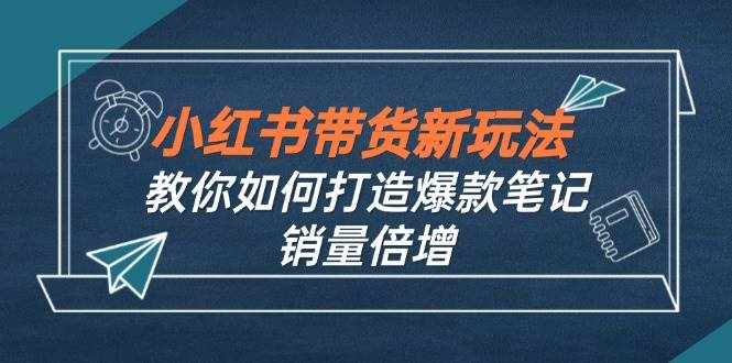 （12535期）小红书带货新玩法【9月课程】教你如何打造爆款笔记，销量倍增（无水印）-泰戈创艺资源库