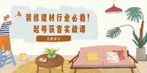 （12754期）装修-建材行业必看！起号获客实战课：精准定位+爆款视频+高效运营-泰戈创艺资源库
