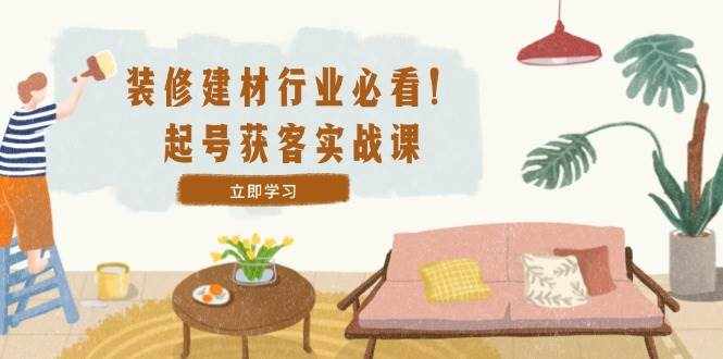 （12754期）装修-建材行业必看！起号获客实战课：精准定位+爆款视频+高效运营-泰戈创艺资源库