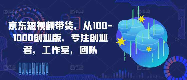 京东短视频带货，从100-1000创业版，专注创业者，工作室，团队-泰戈创艺资源库