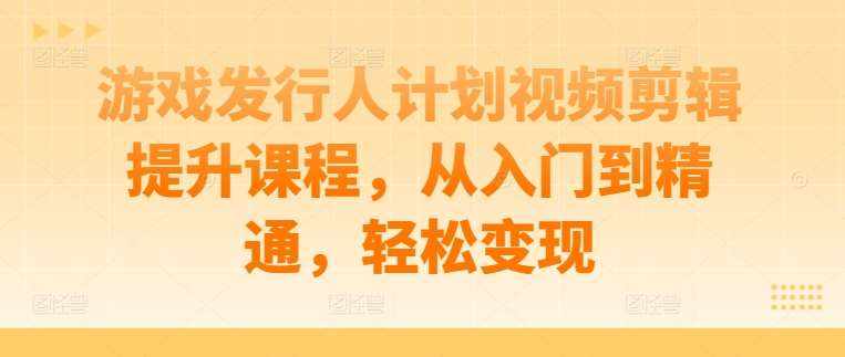 游戏发行人计划视频剪辑提升课程，从入门到精通，轻松变现-泰戈创艺资源库