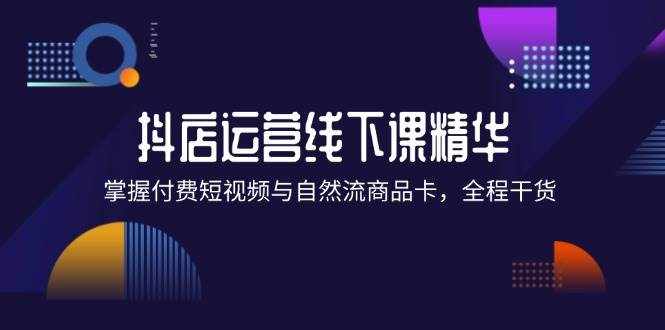 （12415期）抖店进阶线下课精华：掌握付费短视频与自然流商品卡，全程干货！-泰戈创艺资源库