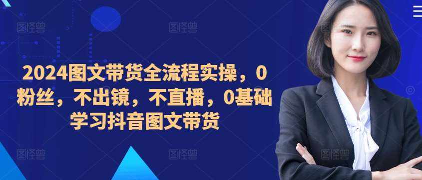 ​​​​​​2024图文带货全流程实操，0粉丝，不出镜，不直播，0基础学习抖音图文带货-泰戈创艺资源库